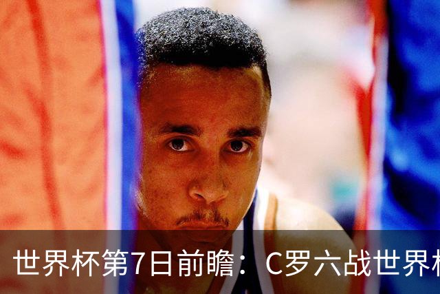 世界杯第7日前瞻：C罗六战世界杯冲纪录 英克对决焦点战